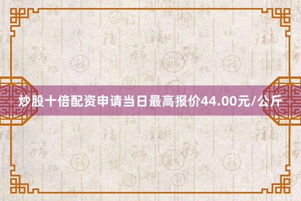 炒股十倍配资申请当日最高报价44.00元/公斤