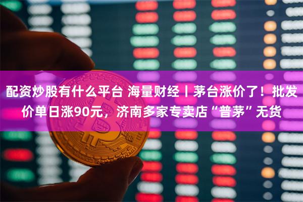 配资炒股有什么平台 海量财经丨茅台涨价了！批发价单日涨90元，济南多家专卖店“普茅”无货