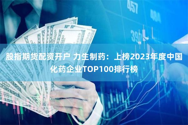 股指期货配资开户 力生制药：上榜2023年度中国化药企业TOP100排行榜