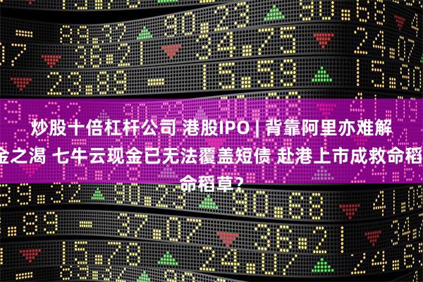 炒股十倍杠杆公司 港股IPO | 背靠阿里亦难解资金之渴 七牛云现金已无法覆盖短债 赴港上市成救命稻草？