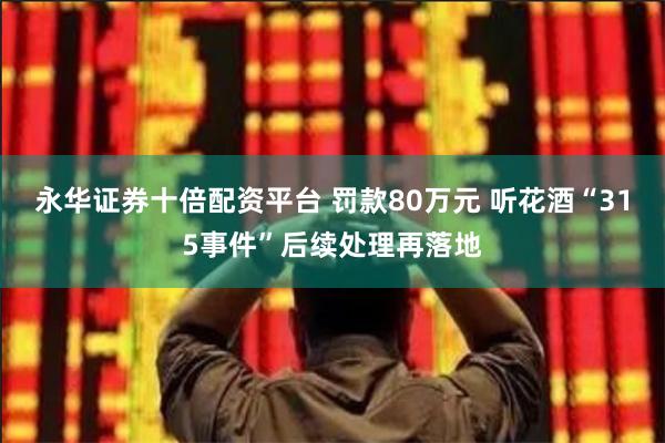 永华证券十倍配资平台 罚款80万元 听花酒“315事件”