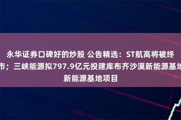 永华证券口碑好的炒股 公告精选：ST航高将被终止上市；三峡能源拟797.9亿元投建库布齐沙漠新能源基地项目