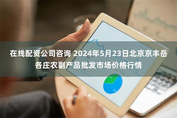 在线配资公司咨询 2024年5月23日北京京丰岳各庄农副产品批发市场价格行情