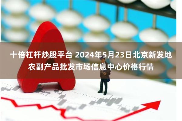 十倍杠杆炒股平台 2024年5月23日北京新发地农副产品批发市场信息中心价格行情