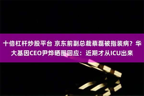 十倍杠杆炒股平台 京东前副总裁蔡磊被指装病？华大基因CEO尹烨晒图回应：近期才从ICU出来