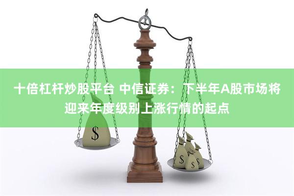 十倍杠杆炒股平台 中信证券：下半年A股市场将迎来年度级别上涨行情的起点