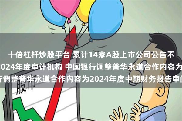 十倍杠杆炒股平台 累计14家A股上市公司公告不再续聘普华永道作为2024年度审计机构 中国银行调整普华永道合作内容为2024年度中期财务报告审阅