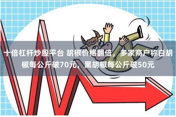 十倍杠杆炒股平台 胡椒价格翻倍，多家商户称白胡椒每公斤破70元，黑胡椒每公斤破50元