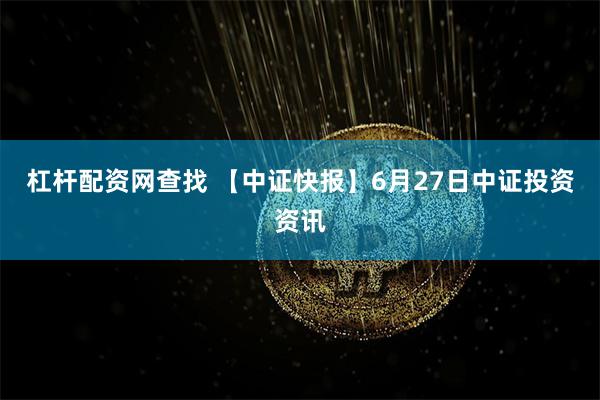 杠杆配资网查找 【中证快报】6月27日中证投资资讯