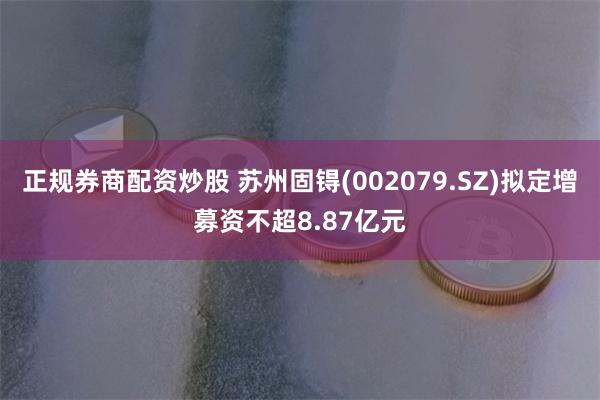 正规券商配资炒股 苏州固锝(002079.SZ)拟定增募