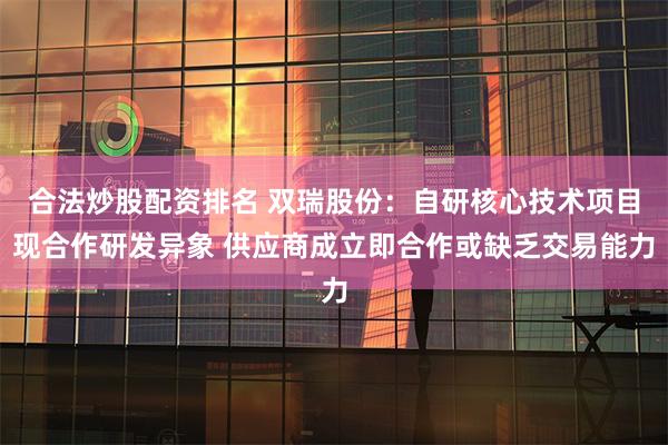 合法炒股配资排名 双瑞股份：自研核心技术项目现合作研发异象 供应商成立即合作或缺乏交易能力