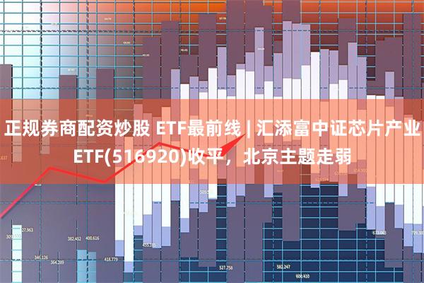 正规券商配资炒股 ETF最前线 | 汇添富中证芯片产业E