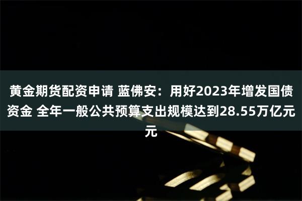 黄金期货配资申请 蓝佛安：用好2023年增发国债资金 全年一般公共预算支出规模达到28.55万亿元