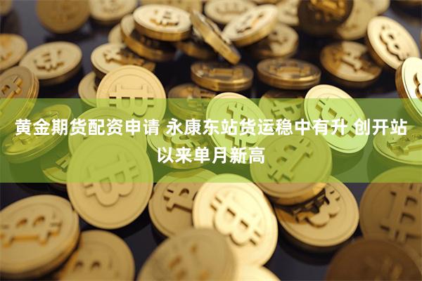 黄金期货配资申请 永康东站货运稳中有升 创开站以来单月新高