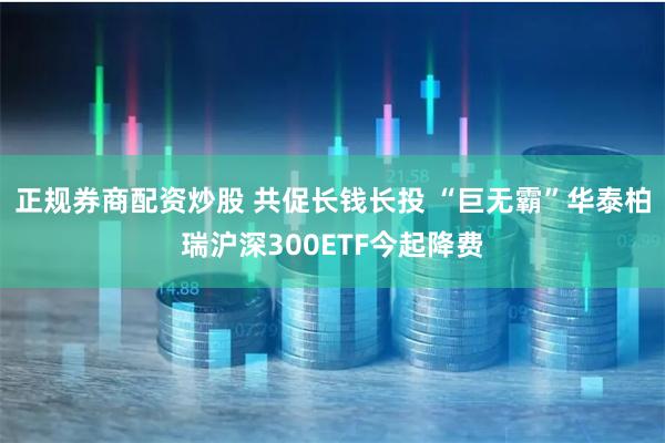 正规券商配资炒股 共促长钱长投 “巨无霸”华泰柏瑞沪深300ETF今起降费