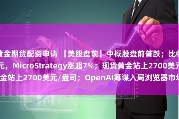 黄金期货配资申请 【美股盘前】中概股盘前普跌；比特币上破99000美元，MicroStrategy涨超7%；现货黄金站上2700美元/盎司；OpenAI筹谋入局浏览器市场，与谷歌较量