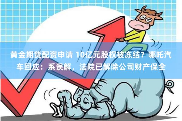 黄金期货配资申请 10亿元股权被冻结？哪吒汽车回应：系误解，法院已解除公司财产保全