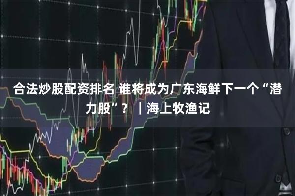 合法炒股配资排名 谁将成为广东海鲜下一个“潜力股”？｜海上牧渔记