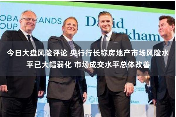 今日大盘风险评论 央行行长称房地产市场风险水平已大幅弱化 市场成交水平总体改善