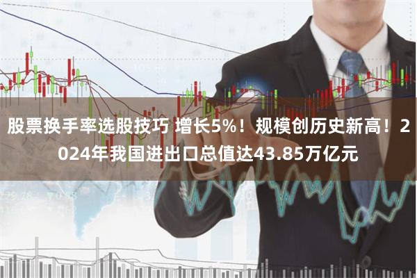 股票换手率选股技巧 增长5%！规模创历史新高！2024年我国进出口总值达43.85万亿元